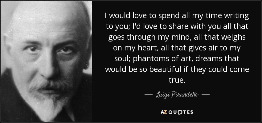 I would love to spend all my time writing to you; I'd love to share with you all that goes through my mind, all that weighs on my heart, all that gives air to my soul; phantoms of art, dreams that would be so beautiful if they could come true. - Luigi Pirandello