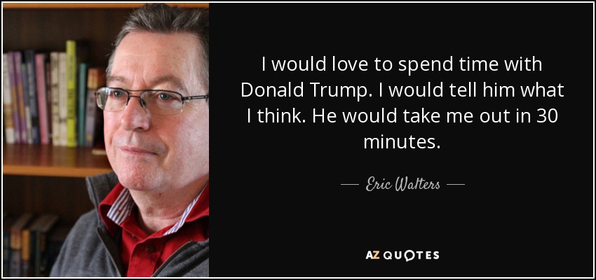 I would love to spend time with Donald Trump. I would tell him what I think. He would take me out in 30 minutes. - Eric Walters