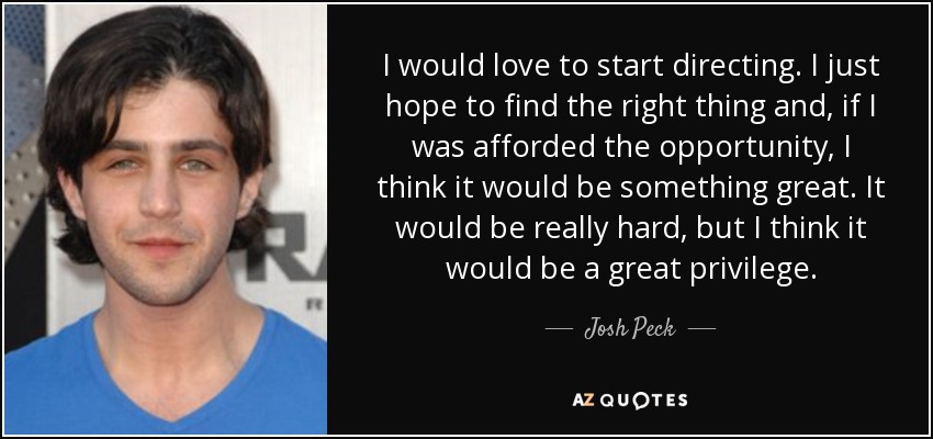 I would love to start directing. I just hope to find the right thing and, if I was afforded the opportunity, I think it would be something great. It would be really hard, but I think it would be a great privilege. - Josh Peck
