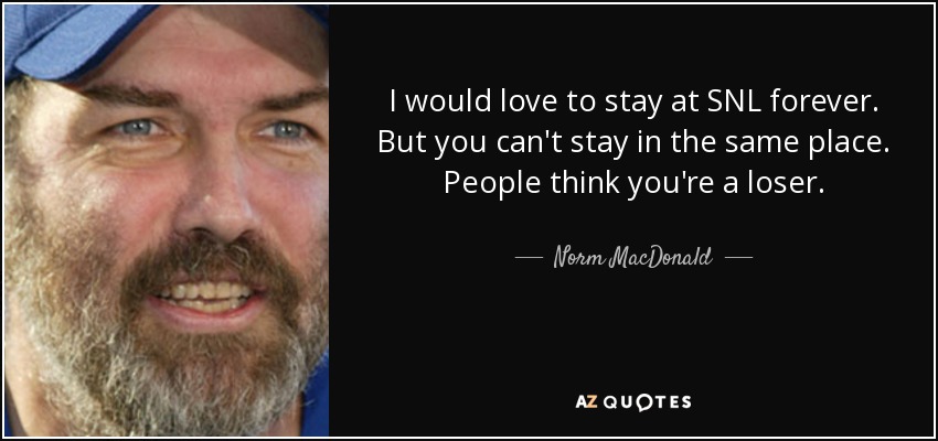 I would love to stay at SNL forever. But you can't stay in the same place. People think you're a loser. - Norm MacDonald