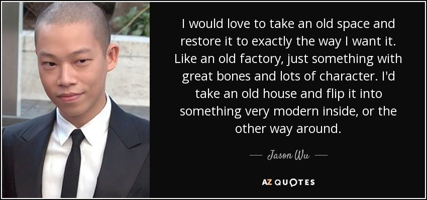 I would love to take an old space and restore it to exactly the way I want it. Like an old factory, just something with great bones and lots of character. I'd take an old house and flip it into something very modern inside, or the other way around. - Jason Wu