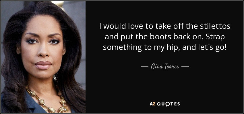 I would love to take off the stilettos and put the boots back on. Strap something to my hip, and let's go! - Gina Torres