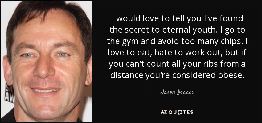 I would love to tell you I've found the secret to eternal youth. I go to the gym and avoid too many chips. I love to eat, hate to work out, but if you can't count all your ribs from a distance you're considered obese. - Jason Isaacs