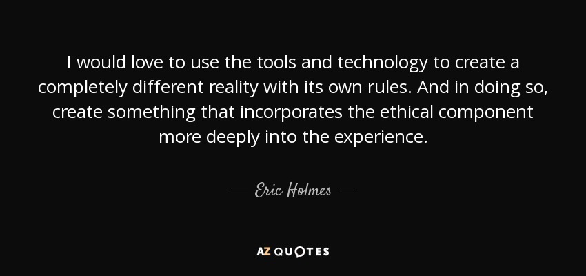 I would love to use the tools and technology to create a completely different reality with its own rules. And in doing so, create something that incorporates the ethical component more deeply into the experience. - Eric Holmes
