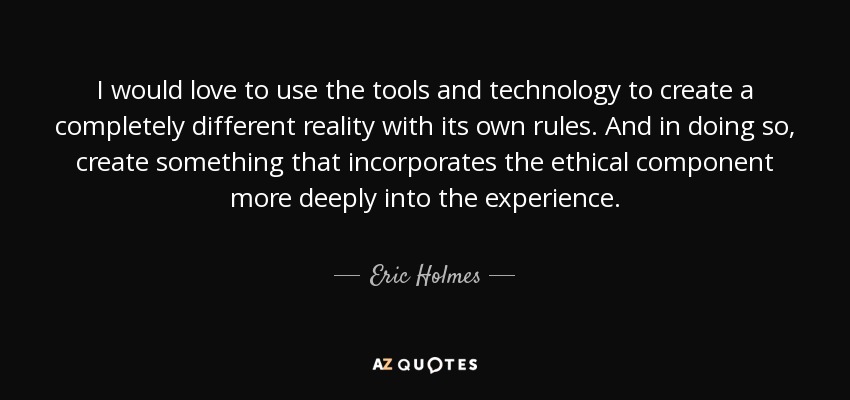 I would love to use the tools and technology to create a completely different reality with its own rules. And in doing so, create something that incorporates the ethical component more deeply into the experience. - Eric Holmes