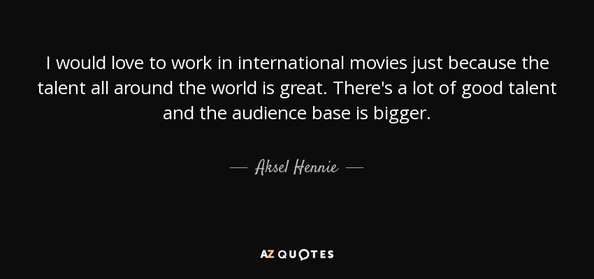 I would love to work in international movies just because the talent all around the world is great. There's a lot of good talent and the audience base is bigger. - Aksel Hennie