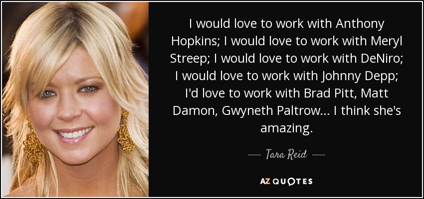 I would love to work with Anthony Hopkins; I would love to work with Meryl Streep; I would love to work with DeNiro; I would love to work with Johnny Depp; I'd love to work with Brad Pitt, Matt Damon, Gwyneth Paltrow... I think she's amazing. - Tara Reid