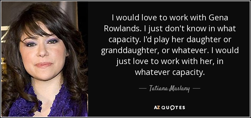 I would love to work with Gena Rowlands. I just don't know in what capacity. I'd play her daughter or granddaughter, or whatever. I would just love to work with her, in whatever capacity. - Tatiana Maslany