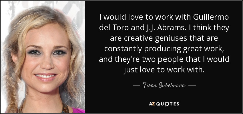 I would love to work with Guillermo del Toro and J.J. Abrams. I think they are creative geniuses that are constantly producing great work, and they're two people that I would just love to work with. - Fiona Gubelmann