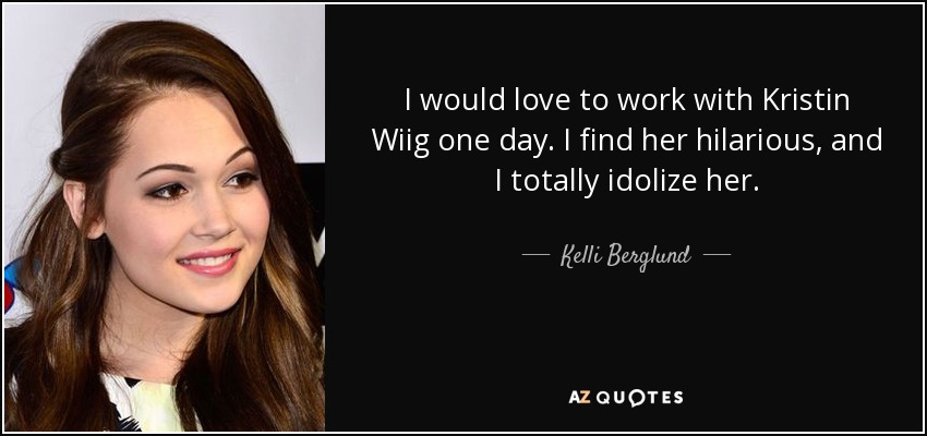 I would love to work with Kristin Wiig one day. I find her hilarious, and I totally idolize her. - Kelli Berglund