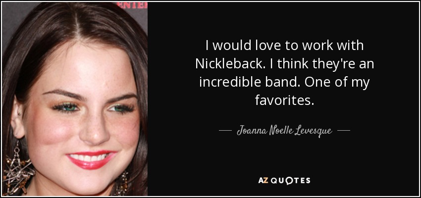 I would love to work with Nickleback. I think they're an incredible band. One of my favorites. - Joanna Noelle Levesque