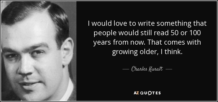 I would love to write something that people would still read 50 or 100 years from now. That comes with growing older, I think. - Charles Kuralt