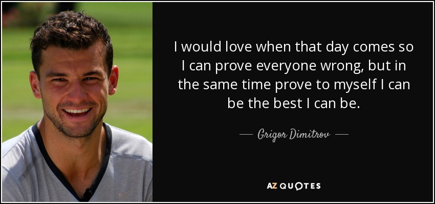 I would love when that day comes so I can prove everyone wrong, but in the same time prove to myself I can be the best I can be. - Grigor Dimitrov