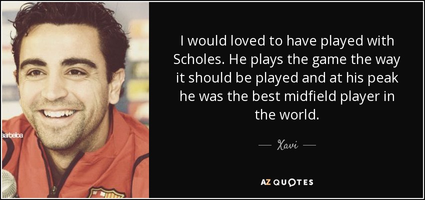 I would loved to have played with Scholes. He plays the game the way it should be played and at his peak he was the best midfield player in the world. - Xavi