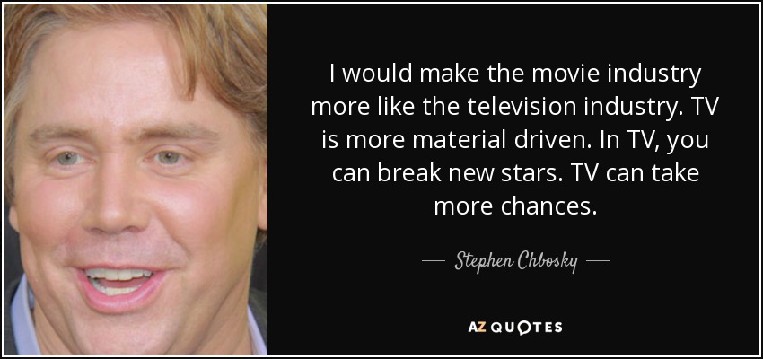 I would make the movie industry more like the television industry. TV is more material driven. In TV, you can break new stars. TV can take more chances. - Stephen Chbosky