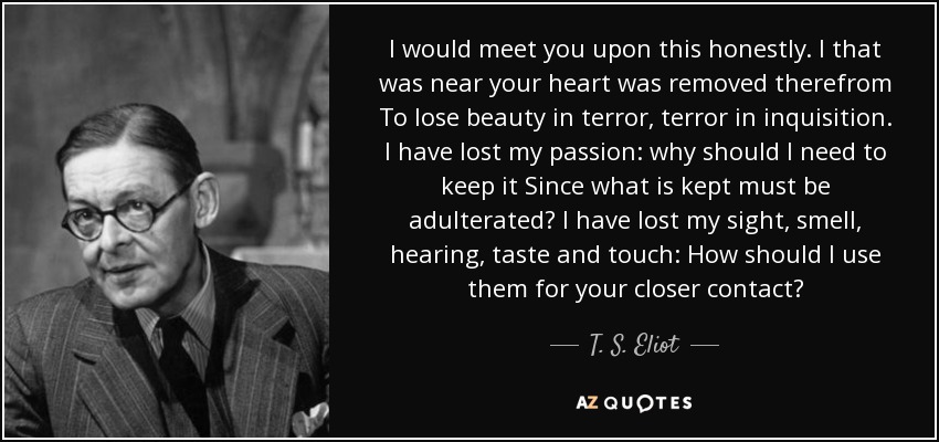 I would meet you upon this honestly. I that was near your heart was removed therefrom To lose beauty in terror, terror in inquisition. I have lost my passion: why should I need to keep it Since what is kept must be adulterated? I have lost my sight, smell, hearing, taste and touch: How should I use them for your closer contact? - T. S. Eliot