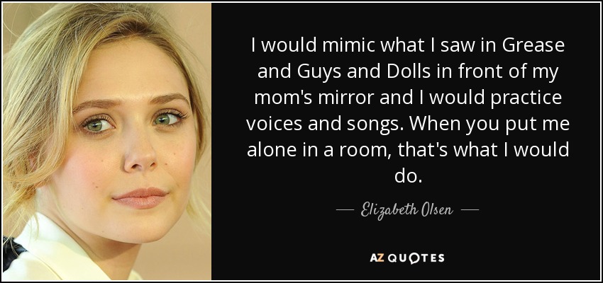 I would mimic what I saw in Grease and Guys and Dolls in front of my mom's mirror and I would practice voices and songs. When you put me alone in a room, that's what I would do. - Elizabeth Olsen