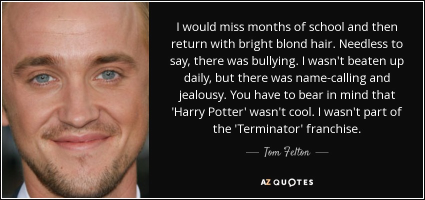 I would miss months of school and then return with bright blond hair. Needless to say, there was bullying. I wasn't beaten up daily, but there was name-calling and jealousy. You have to bear in mind that 'Harry Potter' wasn't cool. I wasn't part of the 'Terminator' franchise. - Tom Felton