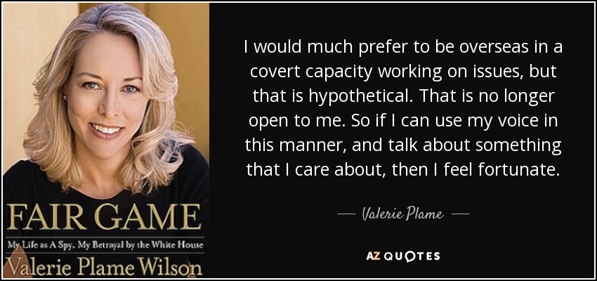 I would much prefer to be overseas in a covert capacity working on issues, but that is hypothetical. That is no longer open to me. So if I can use my voice in this manner, and talk about something that I care about, then I feel fortunate. - Valerie Plame