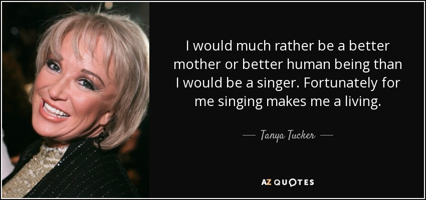 I would much rather be a better mother or better human being than I would be a singer. Fortunately for me singing makes me a living. - Tanya Tucker