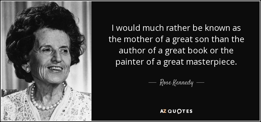 I would much rather be known as the mother of a great son than the author of a great book or the painter of a great masterpiece. - Rose Kennedy