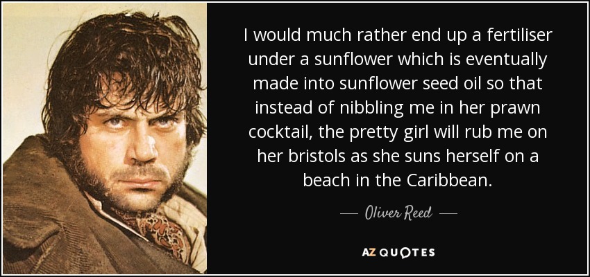 I would much rather end up a fertiliser under a sunflower which is eventually made into sunflower seed oil so that instead of nibbling me in her prawn cocktail, the pretty girl will rub me on her bristols as she suns herself on a beach in the Caribbean. - Oliver Reed
