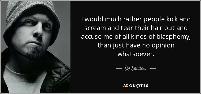 I would much rather people kick and scream and tear their hair out and accuse me of all kinds of blasphemy, than just have no opinion whatsoever. - DJ Shadow