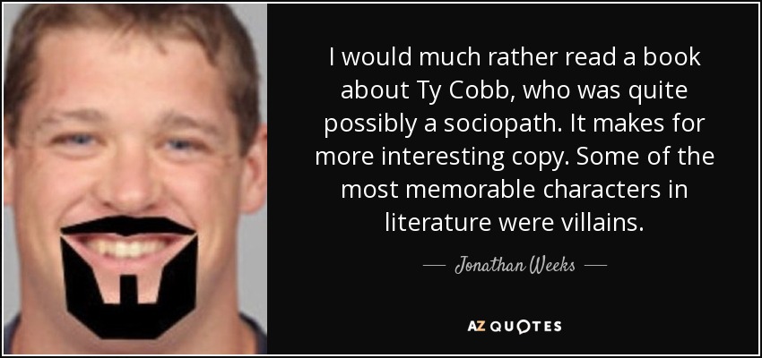 I would much rather read a book about Ty Cobb, who was quite possibly a sociopath. It makes for more interesting copy. Some of the most memorable characters in literature were villains. - Jonathan Weeks