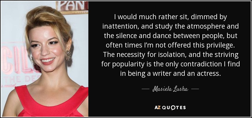 I would much rather sit, dimmed by inattention, and study the atmosphere and the silence and dance between people, but often times I’m not offered this privilege. The necessity for isolation, and the striving for popularity is the only contradiction I find in being a writer and an actress. - Masiela Lusha