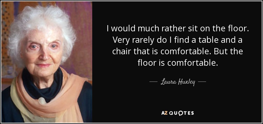 I would much rather sit on the floor. Very rarely do I find a table and a chair that is comfortable. But the floor is comfortable. - Laura Huxley
