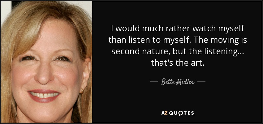I would much rather watch myself than listen to myself. The moving is second nature, but the listening... that's the art. - Bette Midler