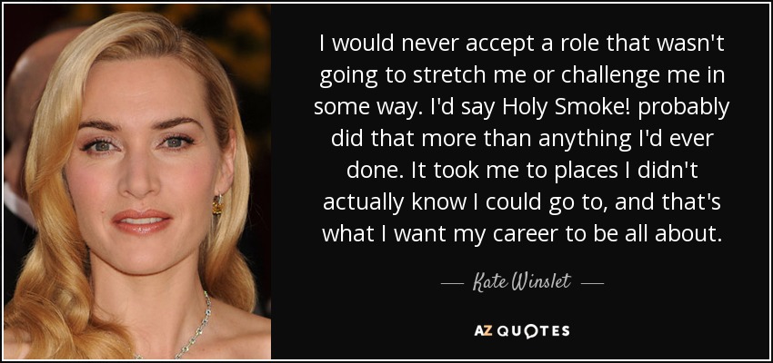 I would never accept a role that wasn't going to stretch me or challenge me in some way. I'd say Holy Smoke! probably did that more than anything I'd ever done. It took me to places I didn't actually know I could go to, and that's what I want my career to be all about. - Kate Winslet