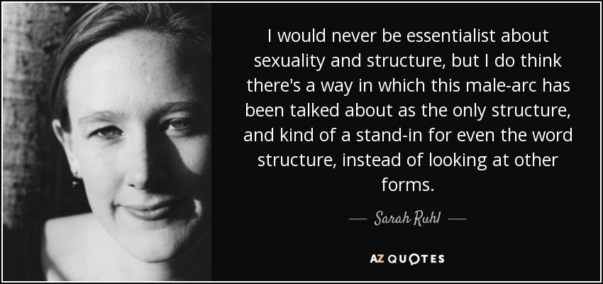 I would never be essentialist about sexuality and structure, but I do think there's a way in which this male-arc has been talked about as the only structure, and kind of a stand-in for even the word structure, instead of looking at other forms. - Sarah Ruhl