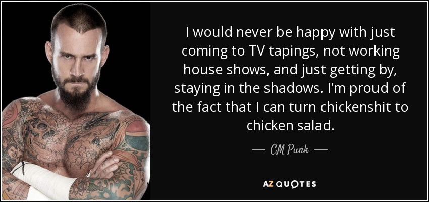 I would never be happy with just coming to TV tapings, not working house shows, and just getting by, staying in the shadows. I'm proud of the fact that I can turn chickenshit to chicken salad. - CM Punk