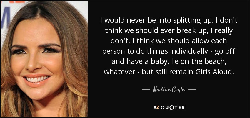 I would never be into splitting up. I don't think we should ever break up, I really don't. I think we should allow each person to do things individually - go off and have a baby, lie on the beach, whatever - but still remain Girls Aloud. - Nadine Coyle