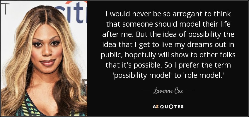I would never be so arrogant to think that someone should model their life after me. But the idea of possibility the idea that I get to live my dreams out in public, hopefully will show to other folks that it's possible. So I prefer the term 'possibility model' to 'role model.' - Laverne Cox