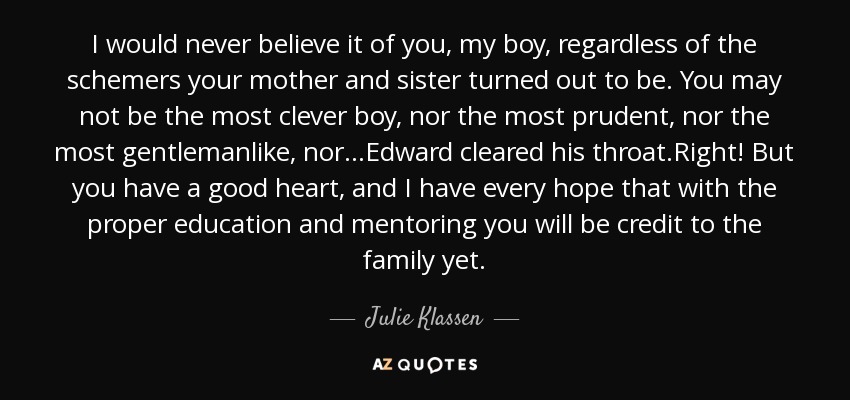 I would never believe it of you, my boy, regardless of the schemers your mother and sister turned out to be. You may not be the most clever boy, nor the most prudent, nor the most gentlemanlike, nor...Edward cleared his throat.Right! But you have a good heart, and I have every hope that with the proper education and mentoring you will be credit to the family yet. - Julie Klassen