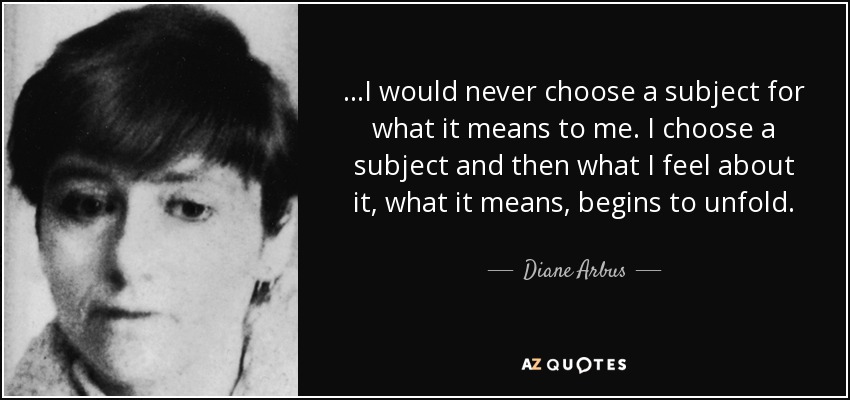 ...I would never choose a subject for what it means to me. I choose a subject and then what I feel about it, what it means, begins to unfold. - Diane Arbus