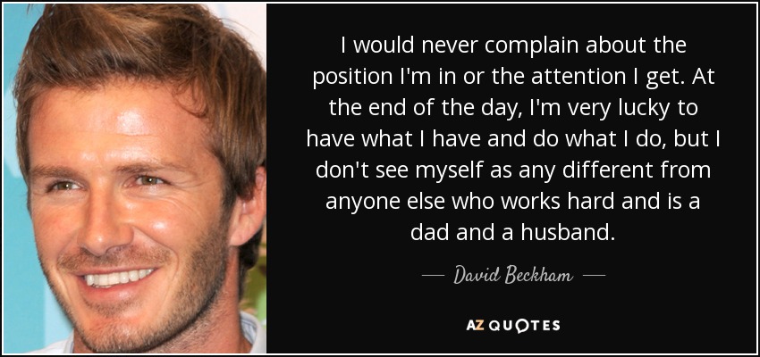 I would never complain about the position I'm in or the attention I get. At the end of the day, I'm very lucky to have what I have and do what I do, but I don't see myself as any different from anyone else who works hard and is a dad and a husband. - David Beckham