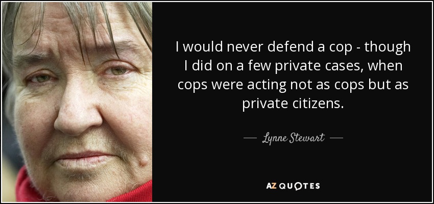 I would never defend a cop - though I did on a few private cases, when cops were acting not as cops but as private citizens. - Lynne Stewart