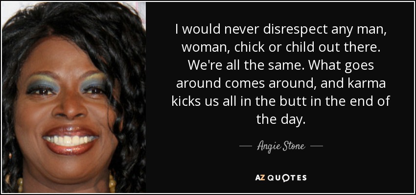 I would never disrespect any man, woman, chick or child out there. We're all the same. What goes around comes around, and karma kicks us all in the butt in the end of the day. - Angie Stone