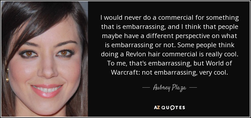 I would never do a commercial for something that is embarrassing, and I think that people maybe have a different perspective on what is embarrassing or not. Some people think doing a Revlon hair commercial is really cool. To me, that's embarrassing, but World of Warcraft: not embarrassing, very cool. - Aubrey Plaza