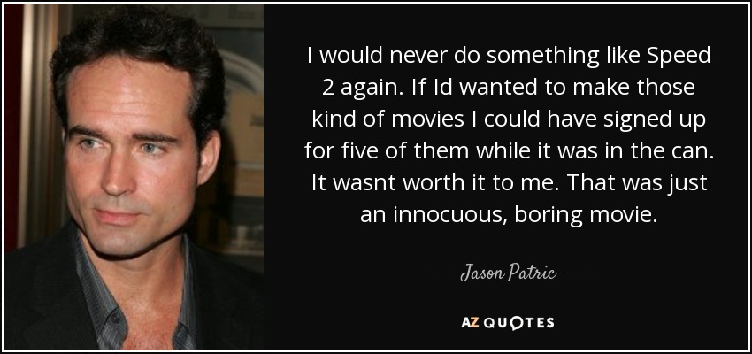 I would never do something like Speed 2 again. If Id wanted to make those kind of movies I could have signed up for five of them while it was in the can. It wasnt worth it to me. That was just an innocuous, boring movie. - Jason Patric