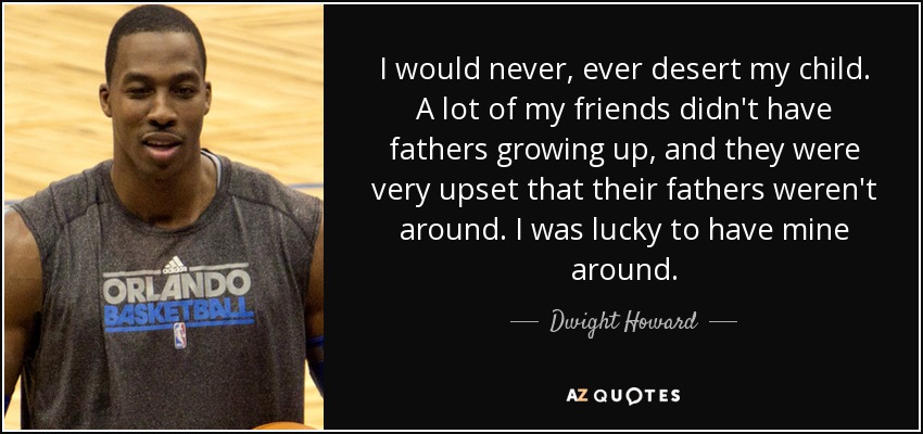 I would never, ever desert my child. A lot of my friends didn't have fathers growing up, and they were very upset that their fathers weren't around. I was lucky to have mine around. - Dwight Howard