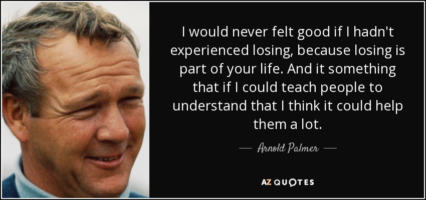 I would never felt good if I hadn't experienced losing, because losing is part of your life. And it something that if I could teach people to understand that I think it could help them a lot. - Arnold Palmer