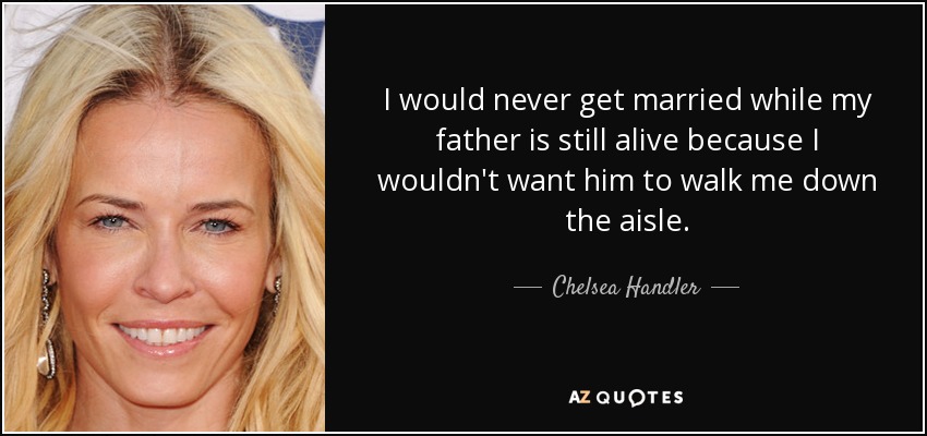 I would never get married while my father is still alive because I wouldn't want him to walk me down the aisle. - Chelsea Handler