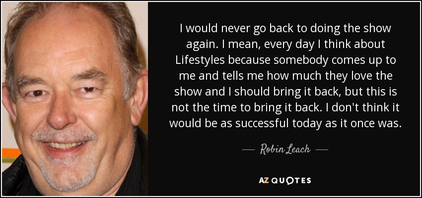 I would never go back to doing the show again. I mean, every day I think about Lifestyles because somebody comes up to me and tells me how much they love the show and I should bring it back, but this is not the time to bring it back. I don't think it would be as successful today as it once was. - Robin Leach