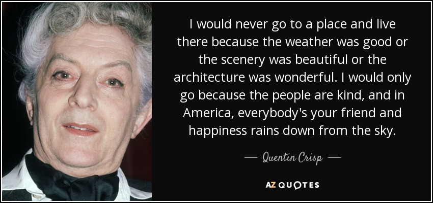 I would never go to a place and live there because the weather was good or the scenery was beautiful or the architecture was wonderful. I would only go because the people are kind, and in America, everybody's your friend and happiness rains down from the sky. - Quentin Crisp