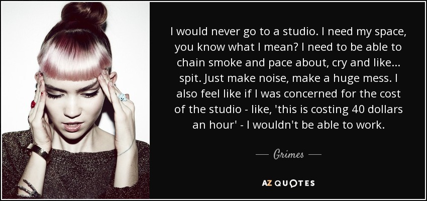 I would never go to a studio. I need my space, you know what I mean? I need to be able to chain smoke and pace about, cry and like... spit. Just make noise, make a huge mess. I also feel like if I was concerned for the cost of the studio - like, 'this is costing 40 dollars an hour' - I wouldn't be able to work. - Grimes