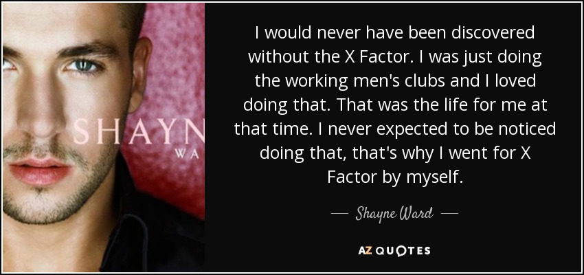 I would never have been discovered without the X Factor. I was just doing the working men's clubs and I loved doing that. That was the life for me at that time. I never expected to be noticed doing that, that's why I went for X Factor by myself. - Shayne Ward